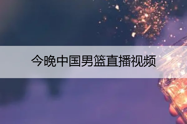 今晚中国男篮直播视频(今晚中国男篮直播视频在线观看)