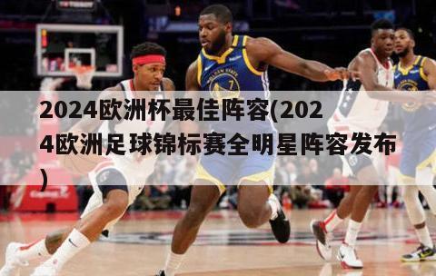 2024欧洲杯最佳阵容(2024欧洲足球锦标赛全明星阵容发布)