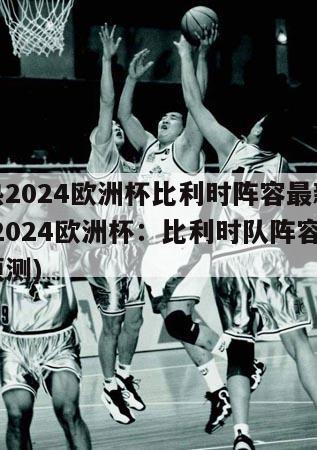 热2024欧洲杯比利时阵容最新(2024欧洲杯：比利时队阵容预测)