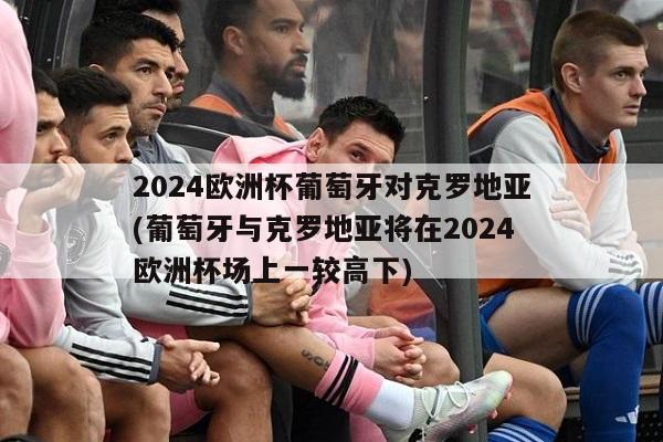 2024欧洲杯葡萄牙对克罗地亚(葡萄牙与克罗地亚将在2024欧洲杯场上一较高下)