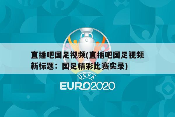 直播吧国足视频(直播吧国足视频新标题：国足精彩比赛实录)